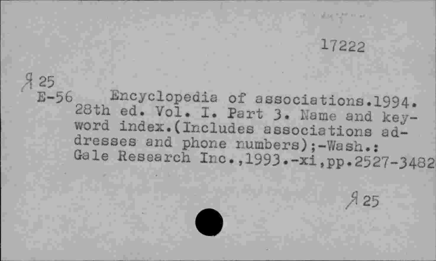 ﻿17222
25
E-56 Encyclopedia of associations.1994.
28th ed. Vol. I. Part 3» Name and keyword index.(Includes associations addresses and phone numbers);-Wash.: Gale Research Inc.,1993.-xi.pp.2527-3482
/125